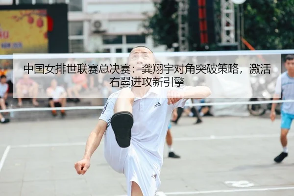 中国女排世联赛总决赛：龚翔宇对角突破策略，激活右翼进攻新引擎