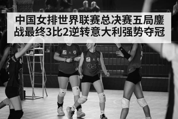 中国女排世界联赛总决赛五局鏖战最终3比2逆转意大利强势夺冠