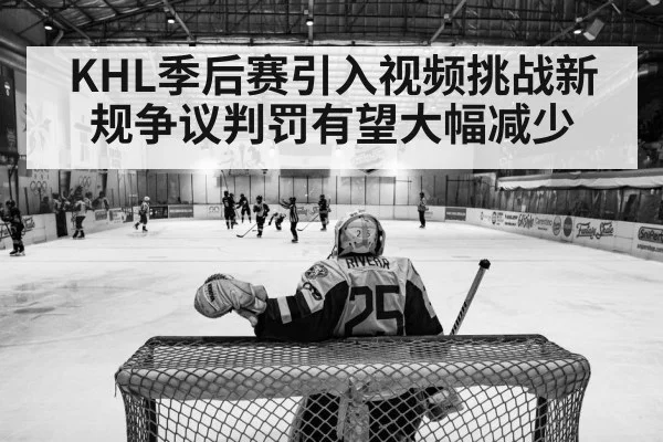KHL季后赛引入视频挑战新规争议判罚有望大幅减少