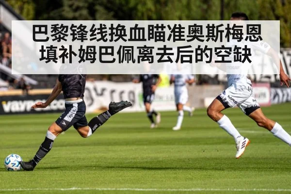 巴黎锋线换血瞄准奥斯梅恩 填补姆巴佩离去后的空缺